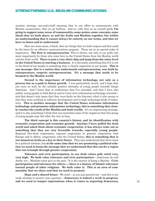 75
STRENGTHENING U.S.-MUSLIM COMMUNICATIONS
nication strategy, one-and-a-half meaning that in our effort to communicate with
Muslim communities, that we go halfway. And so, with that as an overall guide I’m
going to suggest some areas of commonality, some points, some concepts, some
ideals that we both share, us and the Arabs and Muslims together, but within
an understanding that it cannot always be entirely on our terms, and that we
have to listen and to understand.
Here are some areas, I think, that are things that we both respect and that could
be the basis for an effective communications program. These are in no special order of
importance. The first is entrepreneurism. This is shown, not only in our polls, but
more importantly by those who come here to the United States from the Muslim world
and the Arab world. There is just a very short skip and jump from the entry level
in the United States to starting a business. It is obviously something that if it is not
in the blood of our people is something that is clearly important to our people. This is
one message: this is a nation that understands entrepreneurism, was built by
entrepreneurs, respects entrepreneurism. It’s a message that needs to be
beamed to the Muslim world.
Second is the importance of information technology, not only as a
process but as a path to future growth. I was particularly struck, and I hope that
you were as well, by the initially positive attitudes of young people towards things
American. And I know that at conferences that I’ve attended, and that I have also
polled, young people in both Beirut and in Cairo were information technology-oriented –
and that doesn’t only mean that they were facile on the Internet; what it also means is
that they were working in software development and in high technology kinds of indus-
tries. This is another message: that the United States welcomes information
technology and promotes information technology; this is something that clear-
ly reaches the youth of the Muslim and Arab worlds. It’s an empowering message,
and it is also something I think that can neutralize some of the negatives that this group
of young people may feel after the war in Iraq.
The third concept is this country’s history and its identification with
economic cooperation and economic growth. Anytime I have polled the Arab
world and asked them about economic cooperation, it has always come out as
something that they are very favorable towards, especially young people.
Regional Pan-Arab cooperation, regional cooperation in general, cooperation with
Europe and in Africa, cooperation with the United States, this is something that is
not missed on Arabs as a key to their future. They also understand that there must
be a political solution, but at the same time that we are promoting a political solu-
tion we need to beam the message that we understand that this can be a region
that can triumph through greater cooperation.
Tolerance and civic participation, in our Arab values poll, rated very,
very high. We both value tolerance and civic participation – Americans do and
Arabs, too – Muslims must give to the poor. It is the essence of being a Muslim. Civic
participation and tolerance for others — there is a history of Islamic tolerance
toward people of other religions. We both value it. This is an area of com-
monality that we share and that we need to promote.
Hope and a shared future. We need – as you just pointed out – and this is my
weak attempt to answer your question – democracy is indeed a work in progress,
and we need to temper expectations when it comes to exporting democracy,
 