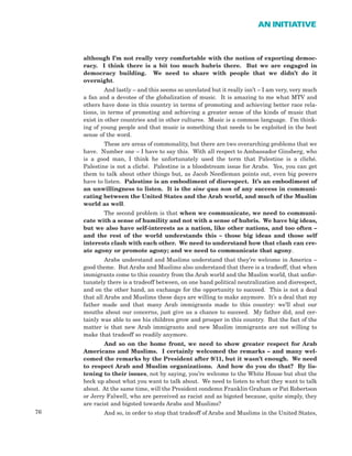 76
AN INITIATIVE
although I’m not really very comfortable with the notion of exporting democ-
racy. I think there is a bit too much hubris there. But we are engaged in
democracy building. We need to share with people that we didn’t do it
overnight.
And lastly – and this seems so unrelated but it really isn’t – I am very, very much
a fan and a devotee of the globalization of music. It is amazing to me what MTV and
others have done in this country in terms of promoting and achieving better race rela-
tions, in terms of promoting and achieving a greater sense of the kinds of music that
exist in other countries and in other cultures. Music is a common language. I’m think-
ing of young people and that music is something that needs to be exploited in the best
sense of the word.
These are areas of commonality, but there are two overarching problems that we
have. Number one – I have to say this. With all respect to Ambassador Ginsberg, who
is a good man, I think he unfortunately used the term that Palestine is a cliché.
Palestine is not a cliché. Palestine is a bloodstream issue for Arabs. Yes, you can get
them to talk about other things but, as Jacob Needleman points out, even big powers
have to listen. Palestine is an embodiment of disrespect. It’s an embodiment of
an unwillingness to listen. It is the sine qua non of any success in communi-
cating between the United States and the Arab world, and much of the Muslim
world as well.
The second problem is that when we communicate, we need to communi-
cate with a sense of humility and not with a sense of hubris. We have big ideas,
but we also have self-interests as a nation, like other nations, and too often –
and the rest of the world understands this – those big ideas and those self
interests clash with each other. We need to understand how that clash can cre-
ate agony or promote agony; and we need to communicate that agony.
Arabs understand and Muslims understand that they’re welcome in America –
good theme. But Arabs and Muslims also understand that there is a tradeoff, that when
immigrants come to this country from the Arab world and the Muslim world, that unfor-
tunately there is a tradeoff between, on one hand political neutralization and disrespect,
and on the other hand, an exchange for the opportunity to succeed. This is not a deal
that all Arabs and Muslims these days are willing to make anymore. It’s a deal that my
father made and that many Arab immigrants made to this country: we’ll shut our
mouths about our concerns, just give us a chance to succeed. My father did, and cer-
tainly was able to see his children grow and prosper in this country. But the fact of the
matter is that new Arab immigrants and new Muslim immigrants are not willing to
make that tradeoff so readily anymore.
And so on the home front, we need to show greater respect for Arab
Americans and Muslims. I certainly welcomed the remarks – and many wel-
comed the remarks by the President after 9/11, but it wasn’t enough. We need
to respect Arab and Muslim organizations. And how do you do that? By lis-
tening to their issues, not by saying, you’re welcome to the White House but shut the
heck up about what you want to talk about. We need to listen to what they want to talk
about. At the same time, will the President condemn Franklin Graham or Pat Robertson
or Jerry Falwell, who are perceived as racist and as bigoted because, quite simply, they
are racist and bigoted towards Arabs and Muslims?
And so, in order to stop that tradeoff of Arabs and Muslims in the United States,
 