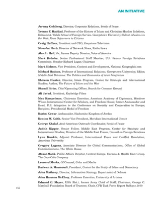 Jeremy Goldberg, Director, Corporate Relations, Seeds of Peace
Yvonne Y. Haddad, Professor of the History of Islam and Christian-Muslim Relations,
Edmund A. Walsh School of Foreign Service, Georgetown University; Editor, Muslims in
the West: From Sojourners to Citizens
Craig Haffner, President and CEO, Greystone Television
Mouafac Harb, Director of Network News, Radio Sawa
Alan L. Heil, Jr., former Deputy Director, Voice of America
Mark Helmke, Senior Professional Staff Member, U.S. Senate Foreign Relations
Committee, Senator Richard Lugar, Chairman
Mark Holmes, Vice President, Content and Development, National Geographic.com
Michael Hudson, Professor of International Relations, Georgetown University; Editor,
Middle East Dilemma: The Politics and Economics of Arab Integration
Shireen Hunter, Director, Islam Program, Center for Strategic and International
Studies; Author, The Future of Islam and the West
Shamil Idriss, Chief Operating Officer, Search for Common Ground
Ali Javad, President, Keybridge Films
Max Kampelman, Chairman Emeritus, American Academy of Diplomacy, Woodrow
Wilson International Center for Scholars, and Freedom House; former Ambassador and
Head, U.S. delegation to the Conference on Security and Cooperation in Europe;
Recipient, Presidential Medal of Freedom
Karim Kawar, Ambassador, Hashemite Kingdom of Jordan
Kenton W. Keith, Senior Vice President, Meridian International Center
George Khalaf, Arab American Outreach Coordinator, Seeds of Peace
Judith Kipper, Senior Fellow, Middle East Program, Center for Strategic and
International Studies; Director of the Middle East Forum, Council on Foreign Relations
Lynn Kunkle, Adjunct Professor, International Peace and Conflict Resolution,
American University
Gregory Lagana, Associate Director for Global Communications, Office of Global
Communications, The White House
Afzaal Malik, Public Affairs Director, Central Europe, Eurasia & Middle East Group,
The Coca-Cola Company
Leonard Marks, Of Counsel, Cohn and Marks
Radwan A. Masmoudi, President, Center for the Study of Islam and Democracy
John Matheny, Director, Information Strategy, Department of Defense
John Harmon McElroy, Professor Emeritus, University of Arizona
Edward C. Meyer, USA (Ret.), former Army Chief of Staff; Chairman, George C.
Marshall Foundation Board of Trustees; Chair, CFR Task Force Report Balkans 2010
viii
AN INITIATIVE
 