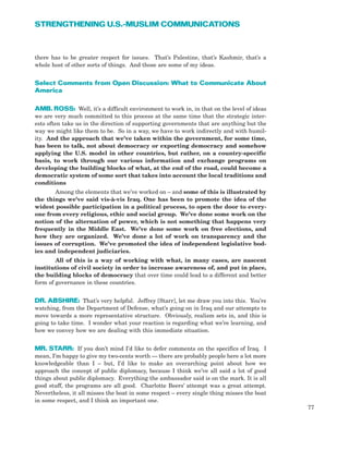there has to be greater respect for issues. That’s Palestine, that’s Kashmir, that’s a
whole host of other sorts of things. And those are some of my ideas.
Select Comments from Open Discussion: What to Communicate About
America
AMB. ROSS: Well, it’s a difficult environment to work in, in that on the level of ideas
we are very much committed to this process at the same time that the strategic inter-
ests often take us in the direction of supporting governments that are anything but the
way we might like them to be. So in a way, we have to work indirectly and with humil-
ity. And the approach that we’ve taken within the government, for some time,
has been to talk, not about democracy or exporting democracy and somehow
applying the U.S. model in other countries, but rather, on a country-specific
basis, to work through our various information and exchange programs on
developing the building blocks of what, at the end of the road, could become a
democratic system of some sort that takes into account the local traditions and
conditions
Among the elements that we’ve worked on – and some of this is illustrated by
the things we’ve said vis-à-vis Iraq. One has been to promote the idea of the
widest possible participation in a political process, to open the door to every-
one from every religious, ethic and social group. We’ve done some work on the
notion of the alternation of power, which is not something that happens very
frequently in the Middle East. We’ve done some work on free elections, and
how they are organized. We’ve done a lot of work on transparency and the
issues of corruption. We’ve promoted the idea of independent legislative bod-
ies and independent judiciaries.
All of this is a way of working with what, in many cases, are nascent
institutions of civil society in order to increase awareness of, and put in place,
the building blocks of democracy that over time could lead to a different and better
form of governance in these countries.
DR. ABSHIRE: That’s very helpful. Jeffrey [Starr], let me draw you into this. You’re
watching, from the Department of Defense, what’s going on in Iraq and our attempts to
move towards a more representative structure. Obviously, realism sets in, and this is
going to take time. I wonder what your reaction is regarding what we’re learning, and
how we convey how we are dealing with this immediate situation.
MR. STARR: If you don’t mind I’d like to defer comments on the specifics of Iraq. I
mean, I’m happy to give my two-cents worth — there are probably people here a lot more
knowledgeable than I – but, I’d like to make an overarching point about how we
approach the concept of public diplomacy, because I think we’ve all said a lot of good
things about public diplomacy. Everything the ambassador said is on the mark. It is all
good stuff, the programs are all good. Charlotte Beers’ attempt was a great attempt.
Nevertheless, it all misses the boat in some respect – every single thing misses the boat
in some respect, and I think an important one.
77
STRENGTHENING U.S.-MUSLIM COMMUNICATIONS
 