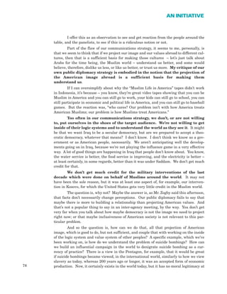78
AN INITIATIVE
I offer this as an observation to see and get reaction from the people around the
table, and the panelists, to see if this is a ridiculous notion or not.
Part of the flaw of our communications strategy, it seems to me, personally, is
that we seem to think that if we project our image and our values abroad to different cul-
tures, then that is a sufficient basis for making those cultures – let’s just talk about
Arabs for the time being, the Muslim world – understand us better, and some would
believe, therefore, dislike us less, or like us better, or trust us more. My critique of our
own public diplomacy strategy is embodied in the notion that the projection of
the American image abroad is a sufficient basis for making them
understand us.
If I can oversimplify about why the “Muslim Life in America” tapes didn’t work
in Indonesia, it’s because – you know, they’re great video tapes showing that you can be
Muslim in America and you can still go to work, your kids can still go to school, you can
still participate in economic and political life in America, and you can still go to baseball
games. But the reaction was, “who cares? Our problem isn’t with how America treats
American Muslims; our problem is how Muslims treat Americans.”
Too often in our communications strategy, we don’t, or are not willing
to, put ourselves in the shoes of the target audience. We’re not willing to get
inside of their logic systems and to understand the world as they see it. It might
be that we want Iraq to be a secular democracy, but are we prepared to accept a theo-
cratic democracy, whatever that means? I don’t know. I don’t think we know as a gov-
ernment or as American people, necessarily. We aren’t anticipating well the develop-
ments going on in Iraq, because we’re not playing the influence game in a very effective
way. A lot of good things are happening in Iraq that people don’t know about. You know,
the water service is better, the food service is improving, and the electricity is better –
at least certainly, in some regards, better than it was under Saddam. We don’t get much
credit for that.
We don’t get much credit for the military interventions of the last
decade which were done on behalf of Muslims around the world. It may not
have been the sole reason, but it was at least one aspect of, for example, our interven-
tion in Kosovo, for which the United States gets very little credit in the Muslim world.
The question is, why not? Maybe the answer is, as Mr. Zogby said this afternoon,
that facts don’t necessarily change perceptions. Our public diplomacy fails to say that
maybe there is more to building a relationship than projecting American values. And
that’s not a popular thing to say in an inter-agency meeting, by the way. You don’t get
very far when you talk about how maybe democracy is not the image we need to project
right now; or that maybe inclusiveness of American society is not relevant to this par-
ticular problem.
And so the question is, how can we do that, all that projection of American
image, which is good to do, but not sufficient, and couple that with working on the inside
of the logic system and value system of other peoples? A specific example, which we’ve
been working on, is how do we understand the problem of suicide bombings? How can
we build an influential campaign in the world to denigrate suicide bombing as a cur-
rency of practice? There is a view in the Pentagon, for example, that it would be great
if suicide bombings became viewed, in the international world, similarly to how we view
slavery as today, whereas 200 years ago or longer, it was an accepted form of economic
production. Now, it certainly exists in the world today, but it has no moral legitimacy at
 