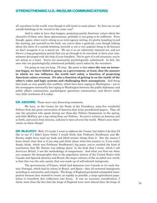 all, anywhere in the world, even though it still exists in some places. So, how can we get
suicide bombings to be viewed in the same way?
And in order to have that happen, projecting purely American values about the
character of these acts, these phenomenon, probably is not going to be sufficient. Even
though, again, when you’re sitting in an inter-agency setting, it’s pretty tempting to end
the meeting, pat yourself on the back, say you’ve done a good job, even though talking
about the ethos of a suicide bombing network is not a very popular thing to do because
we don’t recognize it as a moral act. We see it as an inherently immoral act, and yet
there’s a long preparation period that you go through to be recruited, to have your com-
mitment developed with the help of your handlers. You’re part of a cell structure; you’re
not acting as a loner. You’re not necessarily psychologically unbalanced. In fact, the
ones who are psychologically imbalanced probably aren’t taken by the recruiters.
I’m going on way too long. I’ll stop. My point is that since the war on terror-
ism began, we have failed to grasp, as a government, at least, that the manner
in which we can influence the world isn’t solely a function of projecting
American values overseas. It’s also a function of getting in on the inside of the
other’s value and logic systems and challenging their assumptions. And doing
that leads us very quickly into conflicts, which have been raging in Washington – not in
the newspapers necessarily but raging in Washington between the public diplomacy and
public affairs communities, psychological operations communities, and there’s really
very little resolution of it today.
DR. ABSHIRE: Those were very discerning comments.
We have, at the Center for the Study of the Presidency, sixty-five wonderful
Fellows from the great universities of America that write presidential papers. They all
rate the panelists who speak during our three-day Fellows Symposium in the spring,
and John McElroy got a top rating from our Fellows. So you’ve written on America and
so forth, and you’re from Arizona, and you’ve been all over the world. What’s your obser-
vation on these things?
DR. McELROY: Well, if I could, I want to address the Center, but before I do that I’d
like to say if I didn’t know better I would think that Professor Needleman and Mr.
Barone might have read my book and lifted certain things from it. But the reason I
know better than that is if you stop and think about what this country is, if you really
deeply think, which was Professor Needleman’s big point, you’ve reached the kind of
conclusions that Mr. Barone was talking about. In the book that I wrote, which I call
American Beliefs, I use the methodology of comparisons. And what you find out when
you compare the demographic that is the population history of the United States with
Canada and Spanish America and Brazil, the major cultures of the so-called new world,
is that this was the only society that was made up of self-selected immigrants.
The governments of France, which had dominion over Canada in it’s early his-
tory, Portugal, which had its colony in Brazil, and Spain - they all screened immigrants
according to nationality and religion. The kings of England permitted unimpeded immi-
gration because they wanted to create, as rapidly as possible, a large agricultural popu-
lation to transform this wilderness into farms. It was an economic consideration, I
think, more than the fact that the kings of England were more liberal than the kings of
79
STRENGTHENING U.S.-MUSLIM COMMUNICATIONS
 