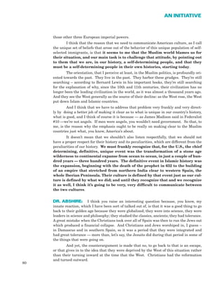 those other three European imperial powers.
I think that the reason that we need to communicate American culture, as I call
the unique set of beliefs that arose out of the behavior of this unique population of self-
selected immigrants, is that it seems to me that the Muslim world blames us for
their situation, and our main task is to challenge that attitude, by pointing out
to them that we are, in our history, a self-determining people, and that they
must be a self-determining people in their own histories, starting today.
The orientation, that I perceive at least, in the Muslim politics, is profoundly ori-
ented towards the past. They live in the past. They harbor these grudges. They’re still
searching – according to Bernard Lewis in his important books, they’re still searching
for the explanation of why, since the 10th and 11th centuries, their civilization has no
longer been the leading civilization in the world, as it was almost a thousand years ago.
And they see the West generally as the source of their decline: as the West rose, the West
put down Islam and Islamic countries.
And I think that we have to address that problem very frankly and very direct-
ly by doing a better job of making it clear as to what is unique in our country’s history,
what is good, and I think of course it is because — as James Madison said in Federalist
#10 —we’re not angels. If men were angels, you wouldn’t need government. So that, to
me, is the reason why the emphasis ought to be really on making clear to the Muslim
countries just what, you know, America’s about.
It doesn’t mean that we shouldn’t also listen respectfully, that we should not
have a proper respect for their history and its peculiarities, which are different from the
peculiarities of our history. We must frankly recognize that, for the U.S., the chief
determining, definitive, unique event was the transformation of a stone age
wilderness to continental expanse from ocean to ocean, in just a couple of hun-
dred years — three hundred years. The definitive event in Islamic history was
the expansion, beginning with the death of the prophet in 632 to the building
of an empire that stretched from northern India clear to western Spain, the
whole Iberian Peninsula. Their culture is defined by that event just as our cul-
ture is defined by what we did; and until they recognize that and we recognize
it as well, I think it’s going to be very, very difficult to communicate between
the two cultures.
DR. ABSHIRE: I think you raise an interesting question because, you know, my
innate reaction, which I have been sort of talked out of, is that it was a good thing to go
back to their golden age because they were globalized; they were into science, they were
leaders in science and philosophy; they studied the classics, ancients; they had tolerance.
A great mistake when the Christians took over all of Spain was then to run the Jews out
which produced a financial collapse. And Christians and Jews worshiped in, I guess –
in Damascus and in southern Spain, so it was a period that they were integrated and
had great tolerance — more than, let’s say, the Jesuits did during that period in some of
the things that were going on.
And yet, the counterargument is made that no, to go back to that is an escape,
or that gives in to the idea that they were deprived by the West of this situation rather
than their turning inward at the time that the West. Christians had the reformation
and turned outward.
80
AN INITIATIVE
 
