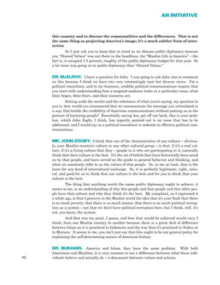 82
AN INITIATIVE
this country and to discuss the commonalities and the differences. That is not
the same thing as projecting America’s image; it’s a much subtler form of inter-
action.
So I just ask you to keep that in mind as we discuss public diplomacy because
yes, “Shared Values” was out there in the headlines, the “Muslim Life in America” – the
fact is, it occupied 1.5 percent, roughly, of the public diplomacy budget for that year. So
a lot more was going on in public diplomacy than “Shared Values.”
DR. McELROY: I have a question for John. I was going to ask John also to comment
on this because I think we have two very interestingly taut but diverse views. I’m a
political consultant, and in my business, credible political communications require that
you start with understanding how a targeted audience looks at a particular issue, what
their hopes, their fears, and their concerns are.
Setting aside the merits and the substance of what you’re saying, my question to
you is: how would you recommend that we communicate the message you articulated in
a way that builds the credibility of American communications without putting us in the
posture of hectoring people? Essentially saying hey, get off our back, this is your prob-
lem, which John Zogby, I think, has cogently pointed out is an issue that has to be
addressed, and I would say as a political consultant is endemic to effective political com-
munications.
MR. JOHN ZOGBY: I think that one of the characteristics of any culture – obvious-
ly, your Muslim country’s culture or any other cultural group – is that, if it’s a real cul-
ture, if it’s a living culture that they – people in it who are participating in it, naturally
think that their culture is the best. It’s the set of beliefs that have historically been acted
on by that people, and have served as the guide to general behavior and thinking, and
what we commonly refer to as the values of that people. So, to me at least, that is the
basis for any kind of intercultural exchange. So, it is perfectly legitimate, right, natu-
ral, and good for us to think that our culture is the best and for you to think that your
culture is the best.
The thing that anything worth the name public diplomacy ought to achieve, it
seems to me, is an understanding of why this people and that people and this other peo-
ple have that culture and why they think it’s the best. My complaint, as I expressed it
a while ago, is that I perceive in the Muslim world the idea that it’s your fault that there
is so much poverty, that there is so much misery, that there is so much political corrup-
tion as a system – not that we don’t have political corruption here, but I think, still, it’s
not, you know, the system.
And that was my point, I guess, and how that would be achieved would vary, I
think, from one Muslim country to another because there is a great deal of difference
between Islam as it is practiced in Indonesia and the way that it’s practiced in Sudan or
in Morocco. It seems to me, you can’t just say that this ought to be our general policy for
explaining the self-determining nature of American history.
DR. BUKHARI: America and Islam, they have the same problem. With both
Americans and Muslims, it is very common to see a difference between what these indi-
viduals believe and actually do – a disconnect between values and actions.
 
