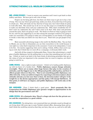 MR. JOHN ZOGBY: I want to answer your question and I want to get back to what
Jeffrey said there. We have got to sell a bar of soap.
Forgive me for being glib here, but there are three ways to get me to buy a bar
of soap. One is to say: I have got good soap, makes you clean, if you don’t buy it I’m going
to attack you. That will make me buy that bar of soap once, but I don’t think it’s going
to work after that. The second way to do it is to say this soap is so wonderful it’s going
to make you Zest-fully clean and your underarms dry. Well, that’s wonderful; but if I
don’t want my underarms dry and I don’t want to be Zest- fully clean and pirouette
around the room, that’s not going to work. The third is to find out what is going to work
for me; and I’m just suggesting to you that among the messages could be if it’s going to
make you successful, if it’s going to make you a loving father in your family, if it’s going
to tweak a value that you hold to be very dear to you. That’s how you get people to buy
soap.
Most successful advertising image in the world: the Marlboro Man. You see that
in Minsk, you see that in Islamabad, you see that everywhere in the world because it
cuts right to a value that’s important to the consumer: I want to be independent, I want
to be free. I’m merely suggesting what you’re asking, I think, Jeffrey what you’re say-
ing as well, that I think that we went off on a campaign, it obviously didn’t work.
And with all due respect to Ambassador Ross, I know that advertising is a small
piece of public diplomacy, but the polling data is so clear that something just isn’t work-
ing. I think we need to go back to the basic kinds of advertising principles that get at
the values of what are important to the consumer that we want to impress, not what’s
going to work for us.
AMB. ROSS: Just a right-to-reply comment. I think we’re loading public diplomacy
up with too heavy of a burden here. Public diplomacy cannot change attitudes
overnight. There are so many other huge factors that play in the creation of
attitudes, and the biggest one is the 500-pound gorilla called policy, and how it
affects people wherever they live. That is not something public diplomacy can
affect directly. It has an indirect impact by reporting to decision-makers about
attitudes abroad, yes; but once that is done, the decision-maker will give it the
weight he or she deems appropriate, and the policy will emerge full-blown. At
that point, it will have an impact, and public diplomacy will work only at the
margins.
DR. ABSHIRE: Chris, I think that’s a good point. Don’t proposals like the
Corporation for Public Diplomacy give greater weight to opportunities to do
things that the government can’t do?
AMB. ROSS: It’s a fantastic idea. There’s a huge role here for the private sec-
tor and the corporation is a good vehicle.
DR. HADDAD: I’m sitting here, very concerned that our attitudes sound as though we
are living about 100 years ago in some Turkish colonial office, discussing them and us.
And I think the world has moved so that they are here, they are us, and we’re still talk-
83
STRENGTHENING U.S.-MUSLIM COMMUNICATIONS
 