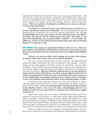 ing about the Muslims and the questions that you raised, quoting some scholars. But
basically, these ideals that Mr. Barone mentioned, that President Bush articulated,
these values that Muslims share: human dignity, rule of law, limits of power of the state,
private property, free speech, equal justice, religious tolerance, and the respect for
women. There is no problem resulting from a difference in values; it is the pol-
icy that is the big problem.
All of these are considered to be hypocritical because we don’t live up
to them, specifically on the issue of Palestine. We can spend billions of dollars on
telling them how wonderful we are, that he has made the commitment. But, really all
President Bush has to do is say, “I grieve for the Palestinians that were killed.”
He didn’t. He grieved only for Jewish people who died. And until we can
grieve for Palestinians, you can spend billion of dollars — it won’t make any
difference. Unless we treat them as human beings with equal value, with equal
dignity, it’s not going to work.
MR. IDRISS: Our systems are interlinked whether we like it or not. There are
not problems in the Muslim world that this country does not also share, just as
there are not problems that this country has that are not affecting the Muslim
world.
We have to, in my view, find a way to engage one another with a degree
of mutual respect that tries at what are our shared problems.
Even how you frame the discussion can help you do that. We talked about the
polling that Zogby International did, and you presented it this morning. I could be
wrong, you have done polling in the States as well, you can tell me – but my under-
standing is, the main difference between the perceptions in many of those Muslim coun-
tries that you polled towards Americans and perceptions of Americans toward Muslims
these days is as follows: Whereas in Muslim countries there is an increasing sus-
picion and fear of the United States yet still an acknowledgement that the U.S.
still has something great to offer in terms of technology and economic prowess,
in the United States, increasingly, Americans have a major concern, suspicion,
or fear of the Muslim world and don’t believe it has anything positive to offer.
If that’s the major distinction between the world views towards one another
which are held by many people in this country and throughout the Muslim world, we
have a shared problem. It’s not about blaming the United States for the problems
of the Muslim world or vice versa; it’s about acknowledging that we are,
whether we like it or not, connected to one another; and we have got to engage
on that level.
And I would – really, with all due respect to Michael Barone, whose work I have
read and I have seen on television - I would really caution against quick judgments
based on anecdotes. Without being flip, you know, somebody who doesn’t know much
about the United States, sitting in the Muslim world, watching the attacks on the World
Trade Center and seeing New Yorkers standing on the street watching the towers, would
it be reasonable to assume that the Americans are standing there, watching the towers
because they have great faith that Osama bin Laden is also not going to try to hit them?
There are people who have been engaged in intercultural dialogue who have
been trying to figure this out not because they blame the United States for everything,
84
AN INITIATIVE
 