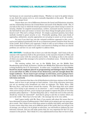 but because we are concerned as global citizens. Whether we want to be global citizens
or not, that’s the system we’re in, we’re mutually dependent at this point. We need to
engage on a deeper level.
I know there are a lot of differences between the Israel and Palestinian situation
and the relationship between the United States and much of the Muslim world. But, if
you look at the ways in which the Israeli government has gone about trying to assure its
security, whether its targeted assassinations, curfews, increased security measures, or
the full draft for men and women in Israel, have these things brought great security to
Israel or not? This isn’t a critique of Israel. It’s simply a practical question, have those
methods resulted in great security or not. Practically speaking, those same kinds of
approaches, militaristic, security approaches are not going to assure us of our security.
So even if you don’t buy into the valuated worldview approach to this, even if
you’re just looking at practically, how do we as Americans protect ourselves from the rest
of the world? Even if that’s your approach, I think it calls us not to blame or be critical
of the United States but rather to act with a real interest in finding out what our shared
problems are and how we can work together to address them.
MR. SNYDER: I would just like to leave you with this thought. And I look at this as
someone with experience both in the government, in the executive branch in USIA, and
in the private sector with the networks and so forth. I’m looking at this in the context
of where you expect this message to be carried in a broadcast sense. I think that there
are two outlets.
The existing outlets, let’s say, in the Middle East, are the Middle East
Broadcasting and so forth, Al-Jazeera, and the new Middle East Television Network that
is being funded by the U.S. Government. In either case, I would like to say that I have
heard too much emphasis placed on programming and dialogue that is focused
on us and what we offer, in terms of our democracy, and not enough about the
target audience. If you want to get carriage on television, you’re going to have
to relate to the viewers of the existing channels or to the viewers of your new
television network.
I run a business that does a lot of distribution to television stations in the United
States, and we have to get carriage on local stations. A lot of the television interviews
you see on morning news broadcasts are what we originate: The Today Show, CBS
Morning News, and local shows around the country. The first thing that we’re asked
when we’re trying to get someone on an interview — and I would suggest that that’s
what you’re trying to do here, you’re trying to get people to express the point of view that
promotes policy objectives — the first thing they ask is, “what’s the news in this and why
should my viewers be interested?” And they’re going to ask this no matter where you
are in the world. There has to be less talk – the message has to be very subtle.
And I agree totally with Mr. Starr, if you merely talk about the issues that we
have discussed in terms of talking points, I don’t think you’re going to get very many peo-
ple to watch. But I think if you work those points in artfully and subtly, and relate those
to news events when they come up in different parts of the world, then you will get a lot
of carriage, you will get a lot of people on television, you will build an audience for your
television network, and you will make points that are very important for the U.S. gov-
ernment in the process. But I think it’s a very sophisticated avenue that we have to look
85
STRENGTHENING U.S.-MUSLIM COMMUNICATIONS
 