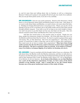 at, and it’s more than just talking about why we function so well as a democracy.
Because I think you’re going to turn people off and not get very much of an audience.
But you can get those points across, if you do it very carefully.
MR. MASMOUDI: Just two very quick comments. Based on this discussion, I think
there is a lot of ignorance about Islam and Muslim history in this room. And, please, if
we want to talk about Islam and Muslims, we need to know a lot more about the histo-
ry. Reading one book by Bernard Lewis is not going to do it. Please, you can do a lot of
damage if you go on TV or anywhere else in the public media and say that Islam spread
through military conquest. I can talk to you for as long as you want tonight or tomor-
row and I can prove to you that that’s not the case, but that’s not the point. But, let’s
educate ourselves about Islam and Muslims first, that’s my first point.
And then the second point is, let’s practice what we preach. People love our
ideas: people love democracy, people love freedom. All of the polls show they love it in
the Muslim world more than they love it here. So, there’s no point in going to them again
and saying, “Yes, we like democracy. But we’re not supporting it.” Just today, in this
session, we heard how it takes a long time, and we have to temper their expectations.
How much more do we have to temper their expectations? They have been living
under tyranny for the last 50 years, and it is because we have been supporting
those dictators. We have to practice what we preach. If we believe in democ-
racy, if we believe in human dignity, if we believe in freedom, let’s do it.
DR. ABSHIRE: I want to conclude with this thought, before I leave as a chairman. We
talk about them, the Muslim world, the Muslim community, and then we talk about us.
It seems to me that that gets us away from the fundamental thing of what Dr. Gregorian
said in that statement that I read: the Muslim world, where is it? It’s in Washington,
it’s in Detroit, it’s all over America. As we look at this debate, we see that Muslims
are a part of the American experiment. In fact, we have some of the finest
scholars of the Muslim world. And, I would like to see the United States
become one of the great intellectual centers of the study of Islam.
86
AN INITIATIVE
 
