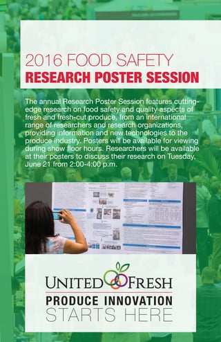 The annual Research Poster Session features cutting-
edge research on food safety and quality aspects of
fresh and fresh-cut produce, from an international
range of researchers and research organizations,
providing information and new technologies to the
produce industry. Posters will be available for viewing
during show floor hours. Researchers will be available
at their posters to discuss their research on Tuesday,
June 21 from 2:00-4:00 p.m.
2016 FOOD SAFETY
RESEARCH POSTER SESSION
 