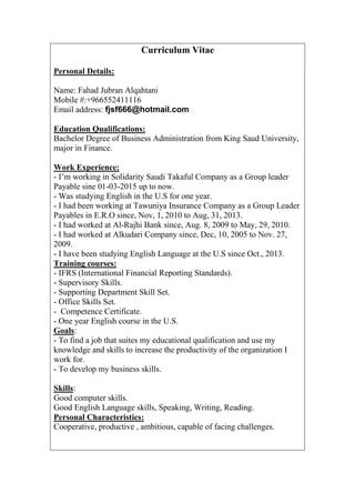 Curriculum Vitae
Personal Details:
Name: Fahad Jubran Alqahtani
Mobile #:+966552411116
Email address: fjsf666@hotmail.com
Education Qualifications:
Bachelor Degree of Business Administration from King Saud University,
major in Finance.
Work Experience:
- I’m working in Solidarity Saudi Takaful Company as a Group leader
Payable sine 01-03-2015 up to now.
- Was studying English in the U.S for one year.
- I had been working at Tawuniya Insurance Company as a Group Leader
Payables in E.R.O since, Nov, 1, 2010 to Aug, 31, 2013.
- I had worked at Al-Rajhi Bank since, Aug. 8, 2009 to May, 29, 2010.
- I had worked at Alkudari Company since, Dec, 10, 2005 to Nov. 27,
2009.
- I have been studying English Language at the U.S since Oct., 2013.
Training courses:
- IFRS (International Financial Reporting Standards).
- Supervisory Skills.
- Supporting Department Skill Set.
- Office Skills Set.
- Competence Certificate.
- One year English course in the U.S.
Goals:
- To find a job that suites my educational qualification and use my
knowledge and skills to increase the productivity of the organization I
work for.
- To develop my business skills.
Skills:
Good computer skills.
Good English Language skills, Speaking, Writing, Reading.
Personal Characteristics:
Cooperative, productive , ambitious, capable of facing challenges.
 