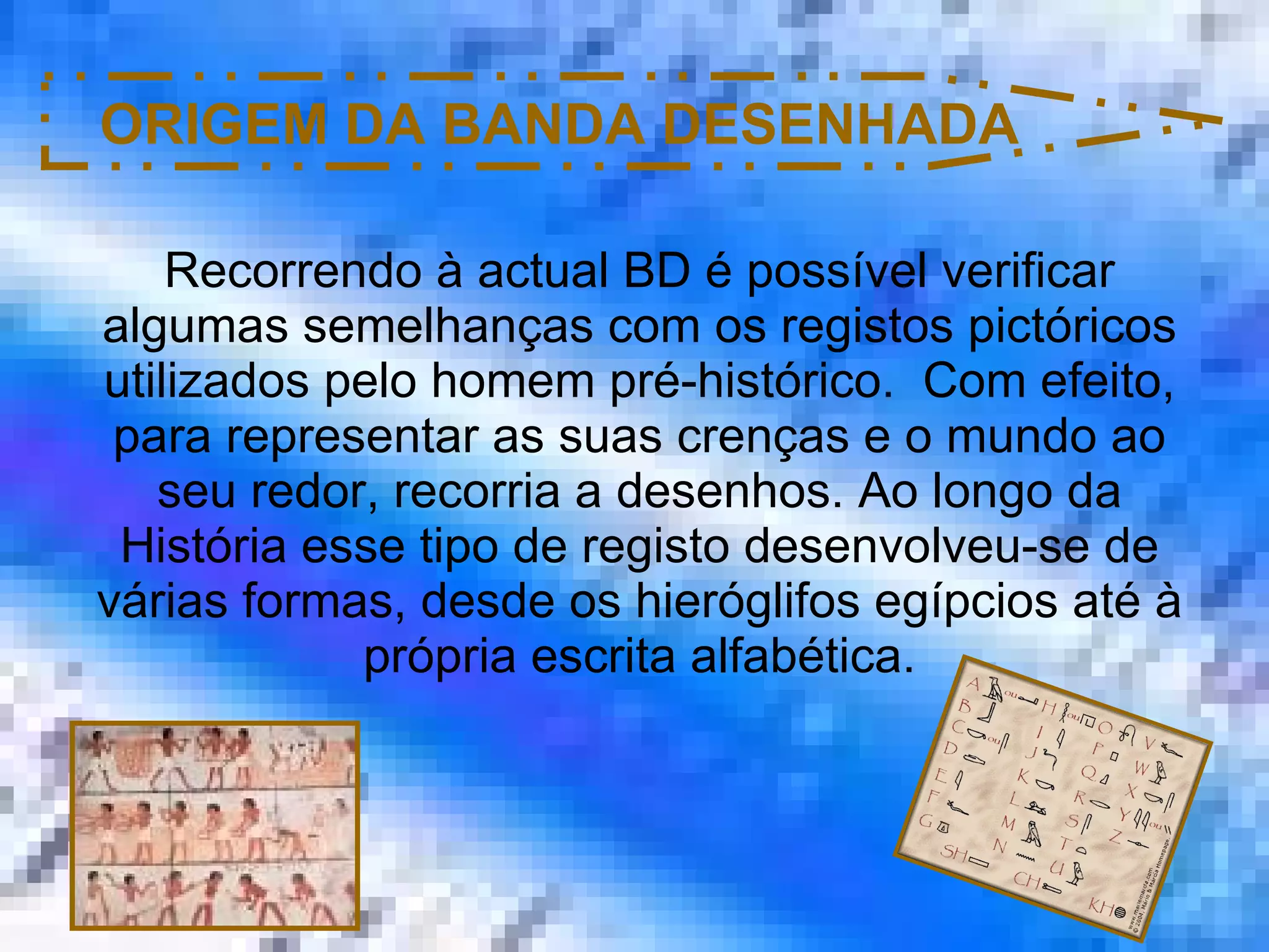ORIGEM DA BANDA DESENHADA Recorrendo à actual BD é possível verificar algumas semelhanças com os registos pictóricos utilizados pelo homem pré-histórico.  Com efeito, para representar as suas crenças e o mundo ao seu redor, recorria a desenhos. Ao longo da História esse tipo de registo desenvolveu-se de várias formas, desde os hieróglifos egípcios até à própria escrita alfabética. 