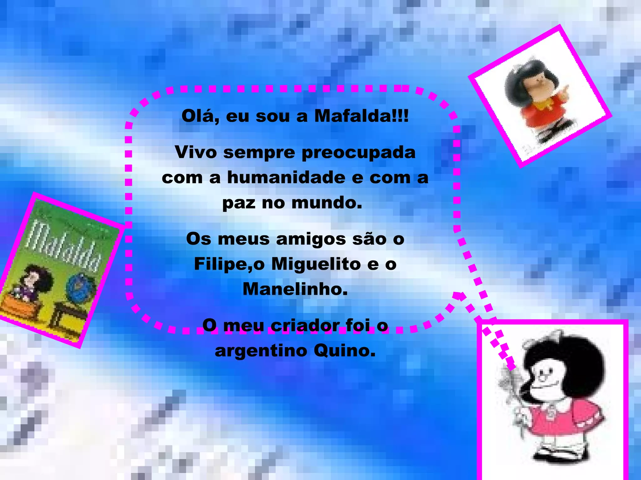Olá, eu sou a Mafalda!!! Vivo sempre preocupada com a humanidade e com a paz no mundo.  Os meus amigos são o Filipe,o Miguelito e o Manelinho. O meu criador foi o argentino Quino. 