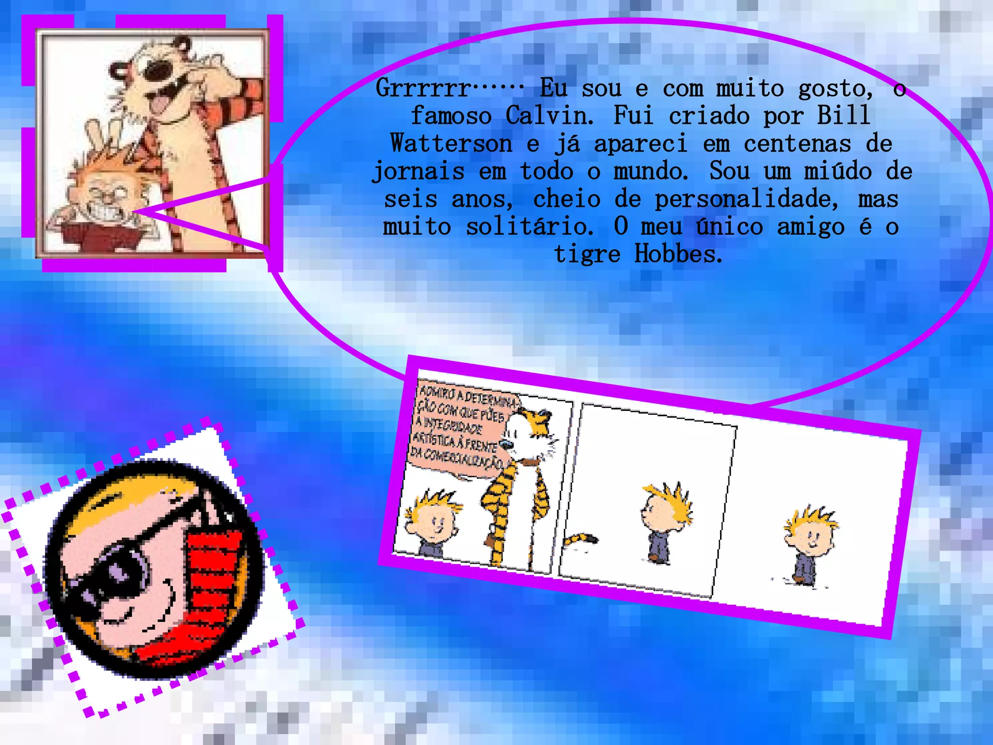 Grrrrrr…… Eu sou e com muito gosto, o famoso Calvin. Fui criado por Bill Watterson e já apareci em centenas de jornais em todo o mundo. Sou um miúdo de seis anos, cheio de personalidade, mas muito solitário. O meu único amigo é o tigre Hobbes. 