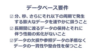 データベース要件
☑ 分、秒、さらにそれ以下の周期で発生
する膨大なデータを速やかに扱うこと
☑ 長期間に渡るデータの保持とそれに
伴う性能の劣化がないこと
☑データの欠損や参照データの矛盾なく
データの一貫性や整合性を保つこと
 