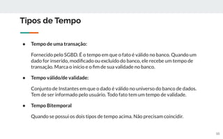 10
Tipos de Tempo
● Tempo de uma transação:
Fornecido pelo SGBD. É o tempo em que o fato é válido no banco. Quando um
dado for inserido, modiﬁcado ou excluído do banco, ele recebe um tempo de
transação. Marca o início e o ﬁm de sua validade no banco.
● Tempo válido/de validade:
Conjunto de Instantes em que o dado é válido no universo do banco de dados.
Tem de ser informado pelo usuário. Todo fato tem um tempo de validade.
● Tempo Bitemporal
Quando se possui os dois tipos de tempo acima. Não precisam coincidir.
 