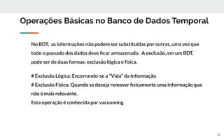 Operações Básicas no Banco de Dados Temporal
No BDT, as informações não podem ser substituídas por outras, uma vez que
todo o passado dos dados deve ﬁcar armazenado. A exclusão, em um BDT,
pode ser de duas formas: exclusão lógica e física.
# Exclusão Lógica: Encerrando-se a “Vida” da Informação
# Exclusão Física: Quando se deseja remover ﬁsicamente uma informação que
não é mais relevante.
Esta operação é conhecida por vacuuming.
12
 