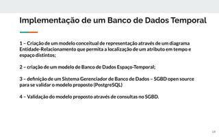 Implementação de um Banco de Dados Temporal
1 – Criação de um modelo conceitual de representação através de um diagrama
Entidade-Relacionamento que permita a localização de um atributo em tempo e
espaço distintos;
2 – criação de um modelo de Banco de Dados Espaço-Temporal;
3 – deﬁnição de um Sistema Gerenciador de Banco de Dados – SGBD open source
para se validar o modelo proposto (PostgreSQL)
4 – Validação do modelo proposto através de consultas no SGBD.
14
 
