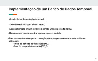 Implementação de um Banco de Dados Temporal
Modelo de implementação temporal:
- O SGBD trabalha com “timestamps”.
- A cada alteração em um atributo é gerado um novo estado do BD.
- O mecanismo permanece transparente para o usuário.
-Para representar o tempo de transação, optou-se por acrescentar dois atributos
adicionais:
- início do período de transação (DT_I)
- ﬁnal do tempo de transação (DT_F)
15
 
