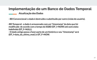 Implementação de um Banco de Dados Temporal
- BD Convencional: o dado é destruído e substituído por outro (visão do usuário).
- BD Temporal: o dado é armazenado com um “timestamp” da data que foi
modiﬁcado de acordo com o tempo do SGBD (DT_I=NOW) até outra data
indeﬁnida (DT_F=NULL).
- O dado antigo passa a fazer parte de um histórico e seu “timestamp” será
(DT_I=data_da_ultima_mod.) e DT_F=NOW.
19
Atualização dos Dados
 