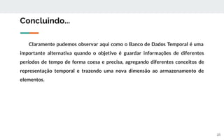 20
Concluindo...
Claramente pudemos observar aqui como o Banco de Dados Temporal é uma
importante alternativa quando o objetivo é guardar informações de diferentes
períodos de tempo de forma coesa e precisa, agregando diferentes conceitos de
representação temporal e trazendo uma nova dimensão ao armazenamento de
elementos.
 