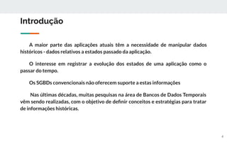 Introdução
A maior parte das aplicações atuais têm a necessidade de manipular dados
históricos - dados relativos a estados passado da aplicação.
O interesse em registrar a evolução dos estados de uma aplicação como o
passar do tempo.
Os SGBDs convencionais não oferecem suporte a estas informações
Nas últimas décadas, muitas pesquisas na área de Bancos de Dados Temporais
vêm sendo realizadas, com o objetivo de deﬁnir conceitos e estratégias para tratar
de informações históricas.
4
 