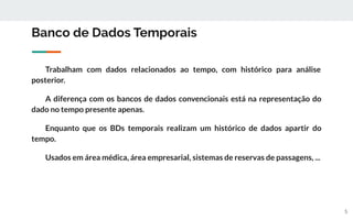 Banco de Dados Temporais
Trabalham com dados relacionados ao tempo, com histórico para análise
posterior.
A diferença com os bancos de dados convencionais está na representação do
dado no tempo presente apenas.
Enquanto que os BDs temporais realizam um histórico de dados apartir do
tempo.
Usados em área médica, área empresarial, sistemas de reservas de passagens, ...
5
 