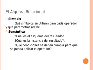 El Algebra Relacional
 Sintaxis
Qué símbolos se utilizan para cada operador
y qué parámetros recibe.
 Semántica
¿Cuál es el esquema del resultado?.
¿Cuál es la instancia del resultado?.
¿Qué condiciones se deben cumplir para que
se pueda aplicar el operador?.
 