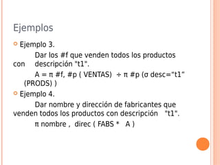 Ejemplos
 Ejemplo 3.
Dar los #f que venden todos los productos
con descripción "t1".
A = π #f, #p ( VENTAS) ÷ π #p (σ desc=“t1”
(PRODS) )
 Ejemplo 4.
Dar nombre y dirección de fabricantes que
venden todos los productos con descripción "t1".
π nombre , direc ( FABS * A )
 