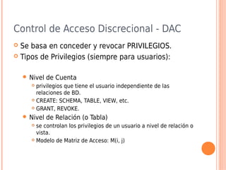 Control de Acceso Discrecional - DAC
 Se basa en conceder y revocar PRIVILEGIOS.
 Tipos de Privilegios (siempre para usuarios):
 Nivel de Cuenta
 privilegios que tiene el usuario independiente de las
relaciones de BD.
 CREATE: SCHEMA, TABLE, VIEW, etc.
 GRANT, REVOKE.
 Nivel de Relación (o Tabla)
 se controlan los privilegios de un usuario a nivel de relación o
vista.
 Modelo de Matriz de Acceso: M(i, j)
 