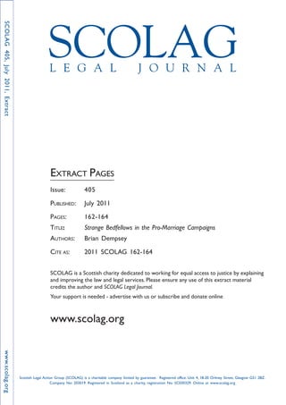 SCOLAG 405, July 2011, Extract




                                                 SCOLAG
                                                   L E G A L                                           J O U R N A L




                                                   EXTRACT PAGES
                                                   Issue:              405

                                                   PUBLISHED:          July 2011

                                                   PAGES:              162-164
                                                   TITLE:              Strange Bedfellows in the Pro-Marriage Campaigns
                                                   AUTHORS:            Brian Dempsey

                                                   CITE AS:            2011 SCOLAG 162-164


                                                   SCOLAG is a Scottish charity dedicated to working for equal access to justice by explaining
                                                   and improving the law and legal services. Please ensure any use of this extract material
                                                   credits the author and SCOLAG Legal Journal.
                                                   Your support is needed - advertise with us or subscribe and donate online



                                                   www.scolag.org
www.scolag.org




                                 Scottish Legal Action Group (SCOLAG) is a charitable company limited by guarantee. Registered office: Unit 4, 18-20 Orkney Street, Glasgow G51 2BZ.
                                                    Company No: 203019. Registered in Scotland as a charity, registration No: SC030329. Online at www.scolag.org
 