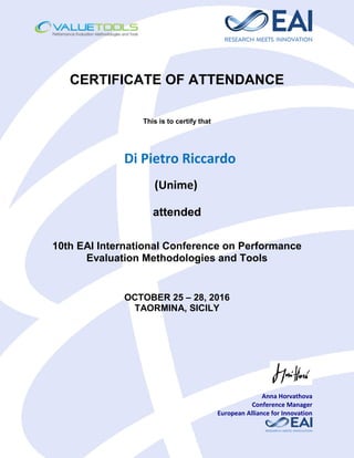 CERTIFICATE OF ATTENDANCE
This is to certify that
Di Pietro Riccardo
(Unime)
attended
10th EAI International Conference on Performance
Evaluation Methodologies and Tools
OCTOBER 25 – 28, 2016
TAORMINA, SICILY
Anna Horvathova
Conference Manager
European Alliance for Innovation
 