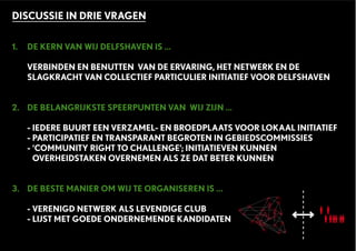 DISCUSSIE IN DRIE VRAGEN
1. DE KERN VAN WIJ DELFSHAVEN IS ...
VERBINDEN EN BENUTTEN VAN DE ERVARING, HET NETWERK EN DE
SLAGKRACHT VAN COLLECTIEF PARTICULIER INITIATIEF VOOR DELFSHAVEN
2. DE BELANGRIJKSTE SPEERPUNTEN VAN WIJ ZIJN ...
- IEDERE BUURT EEN VERZAMEL- EN BROEDPLAATS VOOR LOKAAL INITIATIEF
- PARTICIPATIEF EN TRANSPARANT BEGROTEN IN GEBIEDSCOMMISSIES
- ‘COMMUNITY RIGHT TO CHALLENGE’; INITIATIEVEN KUNNEN
OVERHEIDSTAKEN OVERNEMEN ALS ZE DAT BETER KUNNEN
3. DE BESTE MANIER OM WIJ TE ORGANISEREN IS ...
- VERENIGD NETWERK ALS LEVENDIGE CLUB
- LIJST MET GOEDE ONDERNEMENDE KANDIDATEN
 