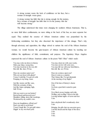AUTOBIOGRAPHY2
A strong woman wears the look of confidence on her face, but a
woman of strength wears grace.
A strong woman has faith that she is strong enough for the journey,
but a woman of strength has faith that it is in the journey that she
will become strong.”
The village understood that times were changing for southern African Americans. That is,
no more field labor confinements; no more sitting at the back of the bus; no more separate but
equal. They realized the essence of African American culture was jeopardized by the
forthcoming assimilation, but they also discerned the importance of this change. That’s why
through adversary and opposition, the village strived to nurture the soul of the African American
woman; we would become the gate-keepers of African American culture by teaching our
children the significance of faith, commitment, and purpose. The legendary Maya Angelou
expressed the soul of African American culture in the poem “Still I Rise” which reads:
.You may write me down in history
With your bitter, twisted lies,
You may tread me in the very dirt
But still, like dust, I'll rise.
Does my sassiness upset you?
Why are you beset with gloom?
'Cause I walk like I've got oil wells
Pumping in my living room.
Just like moons and like suns,
With the certainty of tides,
Just like hopes springing high,
Still I'll rise.
Did you want to see me broken?
Bowed head and lowered eyes?
Shoulders falling down like teardrops.
Weakened by my soulful cries.
Does my haughtiness offend you?
Don't you take it awful hard
'Cause I laugh like I've got gold mines
Diggin' in my own back yard.
You may shoot me with your words,
You may cut me with your eyes,
You may kill me with your hatefulness,
But still, like air, I'll rise.
Does my sexiness upset you?
Does it come as a surprise
That I dance like I've got diamonds
At the meeting of my thighs?
Out of the huts of history's shame
I rise
Up from a past that's rooted in pain
I rise
I'm a black ocean, leaping and wide,
Welling and swelling I bear in the tide.
Leaving behind nights of terror and fear
I rise
Into a daybreak that's wondrously clear
I rise
Bringing the gifts that my ancestors gave,
I am the dream and the hope of the slave.
I rise
I rise
I rise.
 