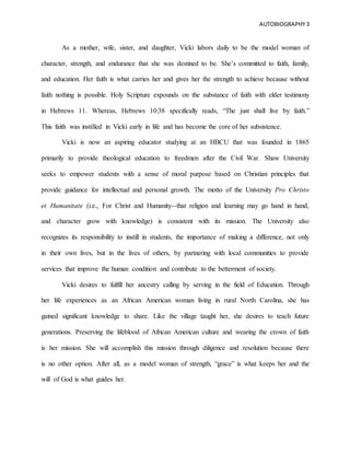 AUTOBIOGRAPHY3
As a mother, wife, sister, and daughter, Vicki labors daily to be the model woman of
character, strength, and endurance that she was destined to be. She’s committed to faith, family,
and education. Her faith is what carries her and gives her the strength to achieve because without
faith nothing is possible. Holy Scripture expounds on the substance of faith with elder testimony
in Hebrews 11. Whereas, Hebrews 10:38 specifically reads, “The just shall live by faith.”
This faith was instilled in Vicki early in life and has become the core of her subsistence.
Vicki is now an aspiring educator studying at an HBCU that was founded in 1865
primarily to provide theological education to freedmen after the Civil War. Shaw University
seeks to empower students with a sense of moral purpose based on Christian principles that
provide guidance for intellectual and personal growth. The motto of the University Pro Christo
et Humanitate (i.e., For Christ and Humanity--that religion and learning may go hand in hand,
and character grow with knowledge) is consistent with its mission. The University also
recognizes its responsibility to instill in students, the importance of making a difference, not only
in their own lives, but in the lives of others, by partnering with local communities to provide
services that improve the human condition and contribute to the betterment of society.
Vicki desires to fulfill her ancestry calling by serving in the field of Education. Through
her life experiences as an African American woman living in rural North Carolina, she has
gained significant knowledge to share. Like the village taught her, she desires to teach future
generations. Preserving the lifeblood of African American culture and wearing the crown of faith
is her mission. She will accomplish this mission through diligence and resolution because there
is no other option. After all, as a model woman of strength, “grace” is what keeps her and the
will of God is what guides her.
 