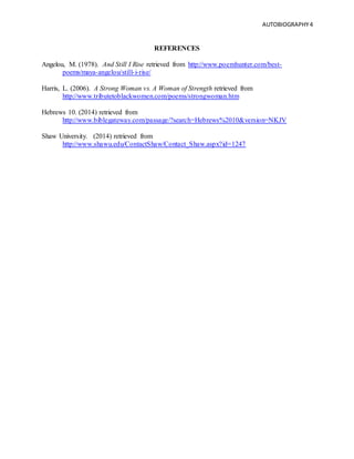 AUTOBIOGRAPHY4
REFERENCES
Angelou, M. (1978). And Still I Rise retrieved from http://www.poemhunter.com/best-
poems/maya-angelou/still-i-rise/
Harris, L. (2006). A Strong Woman vs. A Woman of Strength retrieved from
http://www.tributetoblackwomen.com/poems/strongwoman.htm
Hebrews 10. (2014) retrieved from
http://www.biblegateway.com/passage/?search=Hebrews%2010&version=NKJV
Shaw University. (2014) retrieved from
http://www.shawu.edu/ContactShaw/Contact_Shaw.aspx?id=1247
 