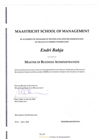 MAASTRICHT SCHOOL OF MANAGEMENT
BYAUTHORITY OF THE BOARD OFTRUSTEES AND UPON RECOMMENDATION
OF THE FACULTY HEREBY CONFERS I.JPON
Endri Bahju
THE DEGREE OF
MnsruR oF BustNEss AoUnIISTRATIoN
IN RECoGNITIoN oF HAVING FULFILLED THE REQTNREMENTS SPECIFIED BY THE BOARD OF TRUSTEES OF
MAAsrRrcHr Scnoor or MaNecErraENr (MSM), rN rtstntoNY WHEREoF THIS DEGREE Is AWARDED.
Fon rHE Bonno or TnusrEES oF
rool or MaNAGEMENT
L
Mansrrucrrr, THn NnrrmRLAI{D s
DnrE: 2lIvtu 2014 MS M/14 B M9 I CSEP I 47 91I
M6BM
f*{.&"&s r!-r i # g-* t" 5cH00L 0F MANAGEM ENT
PRoF. WIvt A. Nnuofi, PHD
Dnaw DmncroR
 
