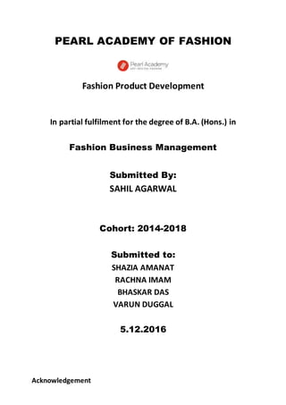 PEARL ACADEMY OF FASHION
Fashion Product Development
In partial fulfilment for the degree of B.A. (Hons.) in
Fashion Business Management
Submitted By:
SAHIL AGARWAL
Cohort: 2014-2018
Submitted to:
SHAZIA AMANAT
RACHNA IMAM
BHASKAR DAS
VARUN DUGGAL
5.12.2016
Acknowledgement
 