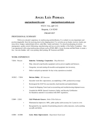 ANGEL Luis PEDRAZA
angel.pedraza@live.com angel.pedraza@outlook.com
8522 C Ave, apt# 212
Hesperia, CA 92345
(760) 669–0217
PROFESSIONAL SUMMARY
With over a decade’s experience in warehousing and distribution, I’ve worked in every department and
position imaginable from the receiving door to the shipping dock. I’ve served as an un-loader, receiver, hauler, put
away driver, lumper, replenishment driver, order filler, loader and trainer. I’ve done housekeeping,inventory
management, quality control, fabricating, manufacturing and was an active member of the Safety Committee. Also
I am experienced with using warehousing software such as WMS, IBM i, Lucas Systems and Red Prairie to name a
few. I am also familiar with voice picking, label picking, RF Scanners and MHE.
WORK EXPERIENCE
7/2016– Present Induction Technology Corporation: Shop Mechanic
• Ship, strip and scrap foundry equipment such as power supplies and furnaces.
• Categorize, test and catalog all reusable used equipment into inventory.
• Deliver and pick up materials for day to day operations as needed.
10/2012 – 7/2016 Horizon Hobby: DC Associate
• Exceeded work flow expectations, accomplishing a 130% productivity average.
• Re-designed the S.O.P for case transfers, load transfers and replenishments.
• Trained the Shipping Team Lead on researching and troubleshooting shipment issues.
• Awarded the 49CFR General Awareness,Safety and Security Certification
for Hazardous material in accordance with DOT regulations.
5/2009 – 2/2011 C&S Wholesale Grocers: Order Filler/Selector
• Maintained an impressive 100%, pallet quality audit accuracy for 2 years in a row.
• Recognized by my superiors for promoting proactive safety measures, such as picking
up spills and debris.
4/2004 – 10/2008 Lowes Home Improvements: Department Team Lead
 