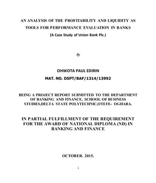 i
AN ANALYSIS OF THE PROFITABILITY AND LIQUIDITY AS
TOOLS FOR PERFORMANCE EVALUATION IN BANKS
(A Case Study of Union Bank Plc.)
By
OHWOTA PAUL EDIRIN
MAT. NO. DSPT/BAF/1314/13992
BEING A PROJECT REPORT SUBMITTED TO THE DEPARTMENT
OF BANKING AND FINANCE, SCHOOL OF BUSINESS
STUDIES,DELTA STATE POLYTECHNIC,OTEFE- OGHARA.
IN PARTIAL FULFILLMENT OF THE REQUIREMENT
FOR THE AWARD OF NATIONAL DIPLOMA (ND) IN
BANKING AND FINANCE
OCTOBER. 2015.
 