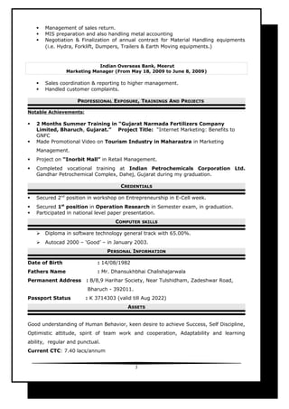  Management of sales return.
 MIS preparation and also handling metal accounting
 Negotiation & Finalization of annual contract for Material Handling equipments
(i.e. Hydra, Forklift, Dumpers, Trailers & Earth Moving equipments.)
Indian Overseas Bank, Meerut
Marketing Manager (From May 18, 2009 to June 8, 2009)
 Sales coordination & reporting to higher management.
 Handled customer complaints.
PROFESSIONAL EXPOSURE, TRAININGS AND PROJECTS
Notable Achievements:
 2 Months Summer Training in “Gujarat Narmada Fertilizers Company
Limited, Bharuch, Gujarat.” Project Title: “Internet Marketing: Benefits to
GNFC
 Made Promotional Video on Tourism Industry in Maharastra in Marketing
Management.
 Project on “Inorbit Mall” in Retail Management.
 Completed vocational training at Indian Petrochemicals Corporation Ltd.
Gandhar Petrochemical Complex, Dahej, Gujarat during my graduation.
CREDENTIALS
 Secured 2nd
position in workshop on Entrepreneurship in E-Cell week.
 Secured 1st
position in Operation Research in Semester exam, in graduation.
 Participated in national level paper presentation.
COMPUTER SKILLS
 Diploma in software technology general track with 65.00%.
 Autocad 2000 – ‘Good’ – in January 2003.
PERSONAL INFORMATION
Date of Birth : 14/08/1982
Fathers Name : Mr. Dhansukhbhai Chalishajarwala
Permanent Address : B/8,9 Harihar Society, Near Tulshidham, Zadeshwar Road,
Bharuch - 392011.
Passport Status : K 3714303 (valid till Aug 2022)
ASSETS
Good understanding of Human Behavior, keen desire to achieve Success, Self Discipline,
Optimistic attitude, spirit of team work and cooperation, Adaptability and learning
ability, regular and punctual.
Current CTC: 7.40 lacs/annum
3
 