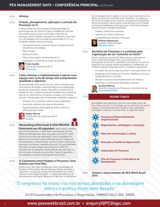www.pexweekbrazil.com.br • enquiryIQPC@iqpc.com10
ROUND TABLES
PEX Management Days – Conferência Principal continued
12:40	 Almoço
13:50	 Criação, planejamento, aplicação e controle de
Processos na TI
	 Conheça neste case boas práticas e lições aprendidas na
estruturação de uma área de TI para a realidade de mercado.
Discutiremos passo a passo como fazer a definição de
processos, planos de ação, indicadores e melhorias, como lidar
com dificuldades como a entrada das demanadas na TI, e os
resultados obtidos nessa estruturação.
·· Começando do zero: primeiros passos e investimento em
consultorias e tecnologias
·· Plano de ação
·· Gestão da rotina
·· Filtros e priorizações nas demandas de TI
·· Estipulando e cumprindo as metas de evolução
	 Paulo Cazella
Gerente de Governança de TI
Via Varejo
14:35	 Como otimizar a implementação e operar num
espaço mais curto de tempo sem comprometer
qualidade e objetivos
	 Na apresentação deste estudo de caso, você conhecerá como
uma empresa de aviação comercial realizou uma implantação
grande em pouquíssimo tempo, migrando os sistemas de 24
aeroportos com o sistema de vendas de bilhetes da empresa de
uma vez só. Desta forma, a empresa conseguiu com sucesso
otimizar o tempo gasto sem comprometer qualidade e objetivos.
·· Entenda como o processo suportou essa implantação
·· Garantindo aderência de todas as ferramentas
·· Aguardando pela unanimidade de todas as áreas na
autorização da “virada”
	 Sérgio Alencar
Coordenador de Governança de TI
Avianca
15:20	 Networking coffee break  2016 PREVIEW
	 Palestrante por 60 segundos: Nesta sessão interativa
que ocorrerá durante o coffee break, participantes inscritos
falarão por 60 segundos sobre seus planos para 2016: Quem
iniciará seu processo de automação? Quem consolidará um
plano de comunicação? Quem pretende estar em estágio de
monitoramento e transformação contínua? Quem colocará em
execução os processos mapeados este ano? E o que pretendem
fazer este ano para chegar onde desejam em 2016? As
inscrições par se apresentar estarão abertas até meio-dia e os
inscritos serão chamados ao microfone. Após 60 segundos, o
sino badalará e o próximo participante será ouvido!
16:00	 O Casamento entre Projetos e Processos: Uma
história com final feliz
	 Muito se tem dito sobre a integração entre metodologias de
Projetos e de Processos. Muitas empresas tentam promover o
casamento, mas poucas conseguem entrelaçá-las com tanta
maestria como a Mercedez-Benz. A responsável pela área de
Gerenciamento do Projeto Planta de Juiz de Fora na montadora
foi encarregada de, em apenas um ano e meio, transformar uma
fábrica de carros em uma fábrica de caminhões. A mudança é
monumental, tratam-se de universos completamente diferentes
dentro da empresa. Nesta sessão, entenderemos como Projetos
e Processos trabalharam juntos para que a meta fosse entregue
dentro do prazo e budget estipulados.
·· Análise e melhoria de processos
·· Lidando com culturas diferentes
·· Compatibilizando Projetos e Processos
	 Marlene Maytorena
Strategic Project Manager
Mercedes-Benz
16:45	 Escritório de Processos e a aceitação pela
organização de um “estranho no ninho”
	 Vencer resistência soa familiar? Nesta sessão conheceremos
como a International Paper lidou com este desafio, na
estruturação do escritório corporativos de processos, e como se
organizou para superar antigos paradigmas e implementar um
modelo de gestão integrada visando a excelência operacional
·· O modelo de comunicação top-down e execução bottom-up
·· Integração entre Gestão por Processos, Melhoria Contínua e
Gestão de Riscos e Controles
·· Atuação no processo de desdobramento de diretrizes
·· Ganhando a confiança de stakeholders externos
	 Gustavo Mansur
Gerente Corporativo de Processos e Controles Internos
International Paper
17:30	
	
	 Roundtables para diferentes níveis de maturidade e áreas de
foco: Reúna-se com 5 a 10 colegas que se encontram no mesmo
estágio ou área para discutirem desafios, lições aprendidas,
estratégias e sucessos. As mesas terão os seguintes temas:
	 Processos  Desenvolvimento
Organizacional
	 Mapeamento, modelagem e simulação
	 Plano de comunicação e cultura
	 Execução e Excelência Operacional
	 Automação de Processos
	 KPIs de Processos e Indicadores de
Desempenho
18:30	 Sorteio e encerramento do PEX Week Brazil
2015
1
5
6
2
3
4
“O congresso foi muito rico nos temas abordados e na abordagem
teórica e prática muito bem dosada.”
A.P.B Coordenadora de Processos e Organização, UNIMED VALE DOS SINOS
 