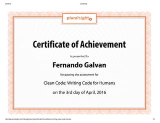 2/4/2016 Certificate
http://app.pluralsight.com/training/transcript/certificate?courseName=writing­clean­code­humans 1/2
Certificate of Achievement
is presented to
Fernando Galvan
for passing the assessment for
Clean Code: Writing Code for Humans
on the 3rd day of April, 2016
 