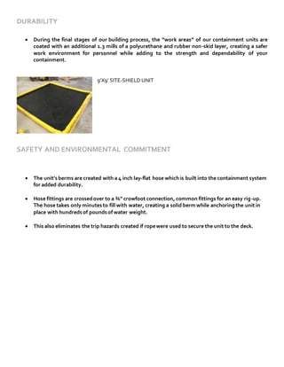 DURABILITY
 During the final stages of our building process, the “work areas” of our containment units are
coated with an additional 1.3 mills of a polyurethane and rubber non-skid layer, creating a safer
work environment for personnel while adding to the strength and dependability of your
containment.
9’X9’ SITE-SHIELD UNIT
SAFETY AND ENVIRONMENTAL COMMITMENT
 The unit’sberms are created with a 4 inch lay-flat hose which is built into the containment system
for added durability.
 Hose fittings are crossedover to a ¾” crowfoot connection, common fittings for an easy rig-up.
The hose takes only minutesto fill with water, creating a solid bermwhile anchoringthe unit in
place with hundredsof poundsof water weight.
 This also eliminates the trip hazards created if ropewere used to secure the unit to the deck.
 
