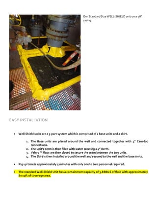 Our StandardSize WELL-SHIELD unit on a 26”
casing.
EASY INSTALLATION
 Well-Shield units are a 3-part system which is comprised of 2 base units and a skirt.
1. The Base units are placed around the well and connected together with 4” Cam-loc
connections.
2. The unit’s berm is then filled with water creating a 4” Berm.
3. Velcro ™ flaps are then closed to secure the seam between the two units.
4. The Skirt is then installed around the well and secured to the well and the base units.
 Rig up time is approximately 5 minutes with only one to two personnel required.
 The standardWell-Shield Unit has a containment capacity of 3.8BBLS of fluid with approximately
80 sqft of coverage area.
 