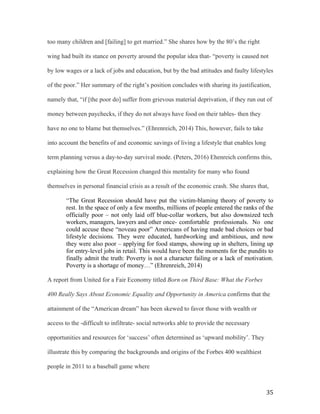   35	
  
too many children and [failing] to get married.” She shares how by the 80’s the right
wing had built its stance on poverty around the popular idea that- “poverty is caused not
by low wages or a lack of jobs and education, but by the bad attitudes and faulty lifestyles
of the poor.” Her summary of the right’s position concludes with sharing its justification,
namely that, “if [the poor do] suffer from grievous material deprivation, if they run out of
money between paychecks, if they do not always have food on their tables- then they
have no one to blame but themselves.” (Ehrenreich, 2014) This, however, fails to take
into account the benefits of and economic savings of living a lifestyle that enables long
term planning versus a day-to-day survival mode. (Peters, 2016) Ehenreich confirms this,
explaining how the Great Recession changed this mentality for many who found
themselves in personal financial crisis as a result of the economic crash. She shares that,
“The Great Recession should have put the victim-blaming theory of poverty to
rest. In the space of only a few months, millions of people entered the ranks of the
officially poor – not only laid off blue-collar workers, but also downsized tech
workers, managers, lawyers and other once- comfortable professionals. No one
could accuse these “noveau poor” Americans of having made bad choices or bad
lifestyle decisions. They were educated, hardworking and ambitious, and now
they were also poor – applying for food stamps, showing up in shelters, lining up
for entry-level jobs in retail. This would have been the moments for the pundits to
finally admit the truth: Poverty is not a character failing or a lack of motivation.
Poverty is a shortage of money…” (Ehrenreich, 2014)
A report from United for a Fair Economy titled Born on Third Base: What the Forbes
400 Really Says About Economic Equality and Opportunity in America confirms that the
attainment of the “American dream” has been skewed to favor those with wealth or
access to the -difficult to infiltrate- social networks able to provide the necessary
opportunities and resources for ‘success’ often determined as ‘upward mobility’. They
illustrate this by comparing the backgrounds and origins of the Forbes 400 wealthiest
people in 2011 to a baseball game where
 