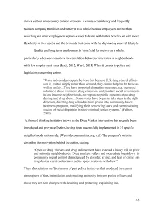  46	
  
duties without unnecessary outside stressors- it ensures consistency and frequently
reduces company transition and turnover as a whole because employees are not then
searching out other employment options closer to home with better benefits, or with more
flexibility to their needs and the demands that come with the day-to-day survival lifestyle
Quality and long term employment is beneficial for society as a whole,
particularly when one considers the correlation between crime rates in neighborhoods
with low employment rates (Izadi, 2012; Ward, 2013) When it comes to policy and
legislation concerning crime,
“Many independent experts believe that because U.S. drug control efforts
aim to curtail supply rather than demand, they cannot help but be futile as
well as unfair…They have proposed alternative measures, e.g. increased
substance abuse treatment, drug education, and positive social investments
in low income neighborhoods, to respond to public concerns about drug
dealing and drug abuse…Some states have begun to take steps in the right
direction, diverting drug offenders from prison into community-based
treatment programs, modifying their sentencing laws, and commissioning
studies of racial disparities in their criminal justice systems.” (Fellner,
2009)
A forward thinking initiative known as the Drug Market Intervention has recently been
introduced and proven effective, having been successfully implemented in 37 specific
neighborhoods nationwide. (Westsidecommunities.org, n.d.) The program’s website
describes the motivation behind the action, stating,
“Open-air drug markets and drug enforcement have exacted a heavy toll on poor
and minority neighborhoods. Drug markets reflect and exacerbate breakdown in
community social control characterized by disorder, crime, and fear of crime. As
drug dealers exert control over public space, residents withdraw.”
They also admit to ineffectiveness of past policy initiatives that produced the current
atmosphere of fear, intimidation and resulting animosity between police officers and
those they are both charged with detaining and protecting, explaining that,
 