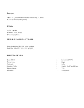 Education
2009 – 2013 Jawaharlal Nehru Technical University - Kakinada
B-Tech in Mechanical Engineering
IT Skills
Auto CAD 2004,
MS Office (Excel, Word)
Windows (XP, Vista)
TRAINING PROGRAMS ATTENDED
Basic Fire Fighting(ISO 9001,14001 & 18001)
Basic First Aider (ISO 9001,14001 & 18001)
PERSONAL DETAILS
Date of Birth : September 27, 1992
Marital Status : Single
Nationality : Indian
Linguistic Ability : English, Hindi,Tamil,Telugu
Driving License : YES
Visa Status : Emplyoment
 