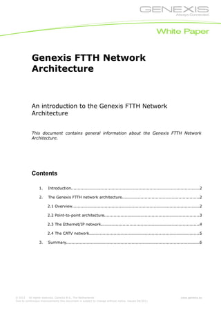 © 2011 All rights reserved, Genexis B.V., The Netherlands
Due to continuous improvements this document is subject to change without notice. Issued 04/2011
www.genexis.eu
Genexis FTTH Network
Architecture
An introduction to the Genexis FTTH Network
Architecture
This document contains general information about the Genexis FTTH Network
Architecture.
Contents
1. Introduction................................................................................................2
2. The Genexis FTTH network architecture..........................................................2
2.1 Overview...............................................................................................2
2.2 Point-to-point architecture.......................................................................3
2.3 The Ethernet/IP network.........................................................................4
2.4 The CATV network..................................................................................5
3. Summary...................................................................................................6
 
