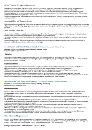 HR and Personnel Development Management:
• Assisting the organization in all facets of HR functions. Involved in all aspects ofemployee relations,training and development,
recruitmentand selection,performance management,salarybenchmarking, succession planning,payroll and benefits.
• Providing HR admin supportto Regional Office in conducting visa processing and renewal labor/medical requisites;hiring an d
interviewing as well as performance appraisals covering awards,process probation,termination proceedings and other HR functions in
compliance with the companyand UAE Labour Laws.
• Ensuring all staffreceive appropriate induction and training,manage staffvacation, monitor sickness/absences ,tardiness,and other
employee relations.
CommercialSales and Customer Service:
• Continuouslyimproving the level of customer Service provided by ensuring customer inquiries are dealtwith speedilyand pr ofessionally.
• Maximizing store profitability, applying bestpractices in visual merchandising,store guidelines,selling skills and other customer service
practices.
Stock Allocation & Logistics:
• Coordinated with differentdepartments such as buying and merchandising,store planning team stocks ordering,stocks alloca tions,
replenishmentand operations and marketing team to develop the in-store displays.
• Overseeing the store is merchandised according to the bestsellers and currenttrends and ensuring thatthe stockroom is organized
efficiently.
• Ensuring stock checks are carried outregularlyand audits meetcompanybenchmarks,implementing strictcontrol procedures to
ascertain thatthe store shrinkage is within agreed percentage.
Senior Admin and Cash Office Assistant at Marks and Spencer, Al-Futtaim Group
Location: Dubai,United Arab Emirates / Company Industry: Retail
December 2006 - September 2011
Highlights:
• Focused on providing administrative supportand day to day managementofthe admin and cash office process.
• Impacted overall business profitabilityby initiating change,mobilizing resources,generating and synthesizing ideas,setting plans into
motion - bringing them to closure.
Key Responsibilities:
• Lead the brand team by example,demonstrated exceptional work knowledge and commercialitywhilstensuring thatthe team
exceptionally remain productive at all times and is offering the bestcustomer service internallyand externally.
• Followed cash handling procedures including balancing cash drawer daily,pickup and depositofdepartmental funds.
• Informed,trained and updated employees on admin /cash procedures and store routines;
• Ensured thatcustomers are served courteouslyand efficiently and that problems and complaints are dealtwith effectively.
• Completed all required paperwork and reports accuratelyand efficiently; maintained all memos,duty rosters,cheques,recei pts,and all
correspondence according to departmental standard procedures and as required bythe company.
Administrative cum Sales and Marketing Coordinator at Brand Options Advertising, LLC
Location: Dubai,United Arab Emirates / Company Industry: Advertising
December 2005 - December 2006
Key Responsibilities:
• Involved in the developmentof the company’s long term planning thatidentifies new business opportunities,markets and partn ers.
• Acted as a key pointof contact for coordinating with differentdepartments such as Sales,Printing,Lamination,and Finishing
Departments.
• Formulated and deployed an integrated range of branding and marketing concepts/strategies,consistentwith overall goals/ob jectives of
the business.
• Instituted/achieved profitabilityand sales goals to increase the companymarketshare through regular sales efforts.
• Served as an administrative liaison oversaw data entry, filing/recording,maintenance ofall records or databases as well a s monitored
employees,sales,production,clients,and supplier.
• Maintained strong knowledge ofnew products,pricing plans,promotions and service features,developed metrics to measure
growth/performance ofthe department,provided requisite reports.
• Managed an efficientordering system to ensure all necessaryinventories and standardized processes for production and deliveries;
performed logistics and inventory quality control.
• Understood and communicated the appropriate managementinformation including market,competitor,economic and business
conditions,and accordinglyplanned marketing schemes,advertising through differentmedia and the internet.
Other Relevant Experiences:
• 2003 - 2005:AssistantManager for Office and Operations - Sales/Admin,Inbox Computer and Electronics Center,Inc.(Philippines)
• 1999 - 2003:Administrative Supervisor cum Junior IT Programmer / Instructor,Systems TechnologyInstitute (STI), Corp.(Philippines)
• 1998 - 1999:Admin and Sales Executive, Coca-Cola Bottlers Philippines,Corp.(Philippines)
Extra years of experience not listed above: 6 Years, 3 Months.
 