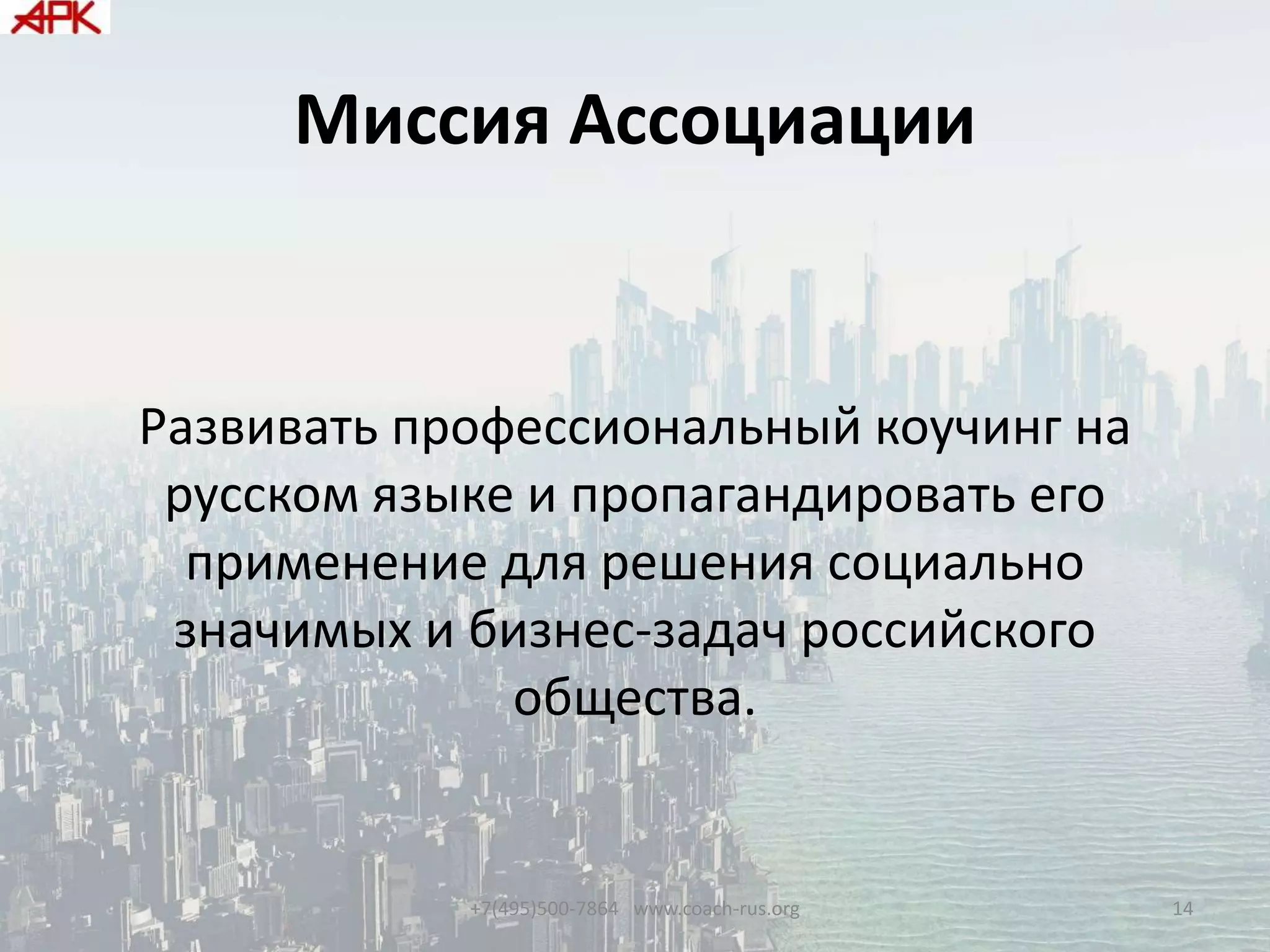 Миссия Ассоциации
Развивать профессиональный коучинг на
русском языке и пропагандировать его
применение для решения социально
значимых и бизнес-задач российского
общества.
+7(495)500-7864 www.coach-rus.org 14
 
